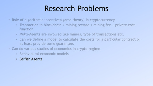 Research Problems
• Role of algorithmic incentives(game theory) in cryptocurrency
• Transaction in blockchain = mining reward + mining fee + private cost
function
• Multi-Agents are involved like miners, type of transactions etc.
• Can we define a model to calculate the costs for a particular contract or
at least provide some guarantee.
• Can do various studies of economics in crypto-regime
• Behavioural economic models
• Selfish Agents
