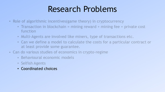 Research Problems
• Role of algorithmic incentives(game theory) in cryptocurrency
• Transaction in blockchain = mining reward + mining fee + private cost
function
• Multi-Agents are involved like miners, type of transactions etc.
• Can we define a model to calculate the costs for a particular contract or
at least provide some guarantee.
• Can do various studies of economics in crypto-regime
• Behavioural economic models
• Selfish Agents
• Coordinated choices
