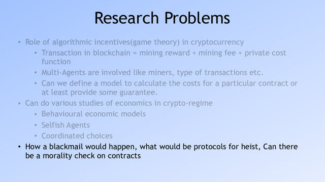 Research Problems
• Role of algorithmic incentives(game theory) in cryptocurrency
• Transaction in blockchain = mining reward + mining fee + private cost
function
• Multi-Agents are involved like miners, type of transactions etc.
• Can we define a model to calculate the costs for a particular contract or
at least provide some guarantee.
• Can do various studies of economics in crypto-regime
• Behavioural economic models
• Selfish Agents
• Coordinated choices
• How a blackmail would happen, what would be protocols for heist, Can there
be a morality check on contracts
