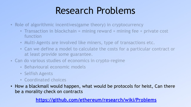 Research Problems
• Role of algorithmic incentives(game theory) in cryptocurrency
• Transaction in blockchain = mining reward + mining fee + private cost
function
• Multi-Agents are involved like miners, type of transactions etc.
• Can we define a model to calculate the costs for a particular contract or
at least provide some guarantee.
• Can do various studies of economics in crypto-regime
• Behavioural economic models
• Selfish Agents
• Coordinated choices
• How a blackmail would happen, what would be protocols for heist, Can there
be a morality check on contracts
https://github.com/ethereum/research/wiki/Problems
