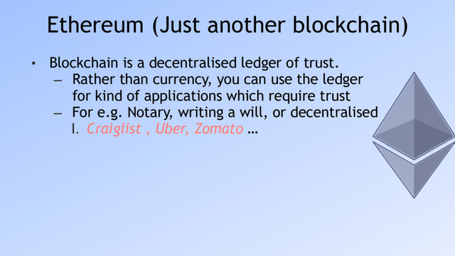 Ethereum (Just another blockchain)
• Blockchain is a decentralised ledger of trust.
– Rather than currency, you can use the ledger
for kind of applications which require trust
– For e.g. Notary, writing a will, or decentralised
I. Craiglist , Uber, Zomato …
