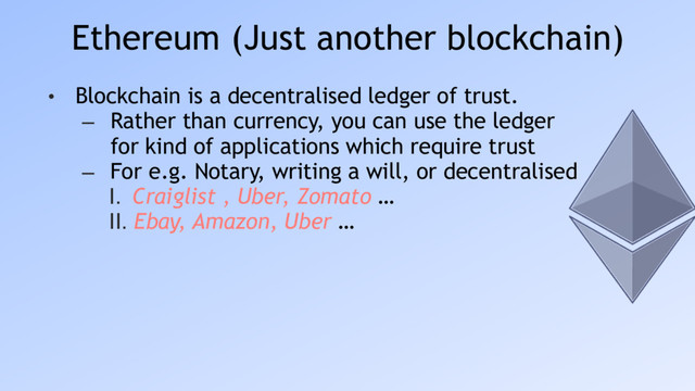 Ethereum (Just another blockchain)
• Blockchain is a decentralised ledger of trust.
– Rather than currency, you can use the ledger
for kind of applications which require trust
– For e.g. Notary, writing a will, or decentralised
I. Craiglist , Uber, Zomato …
II. Ebay, Amazon, Uber …
