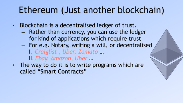 Ethereum (Just another blockchain)
• Blockchain is a decentralised ledger of trust.
– Rather than currency, you can use the ledger
for kind of applications which require trust
– For e.g. Notary, writing a will, or decentralised
I. Craiglist , Uber, Zomato …
II. Ebay, Amazon, Uber …
• The way to do it is to write programs which are
called “Smart Contracts”
