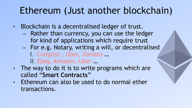 Ethereum (Just another blockchain)
• Blockchain is a decentralised ledger of trust.
– Rather than currency, you can use the ledger
for kind of applications which require trust
– For e.g. Notary, writing a will, or decentralised
I. Craiglist , Uber, Zomato …
II. Ebay, Amazon, Uber …
• The way to do it is to write programs which are
called “Smart Contracts”
• Ethereum can also be used to do normal ether
transactions.
