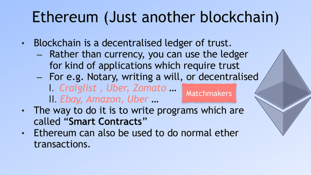 Ethereum (Just another blockchain)
• Blockchain is a decentralised ledger of trust.
– Rather than currency, you can use the ledger
for kind of applications which require trust
– For e.g. Notary, writing a will, or decentralised
I. Craiglist , Uber, Zomato …
II. Ebay, Amazon, Uber …
• The way to do it is to write programs which are
called “Smart Contracts”
• Ethereum can also be used to do normal ether
transactions.
Matchmakers
