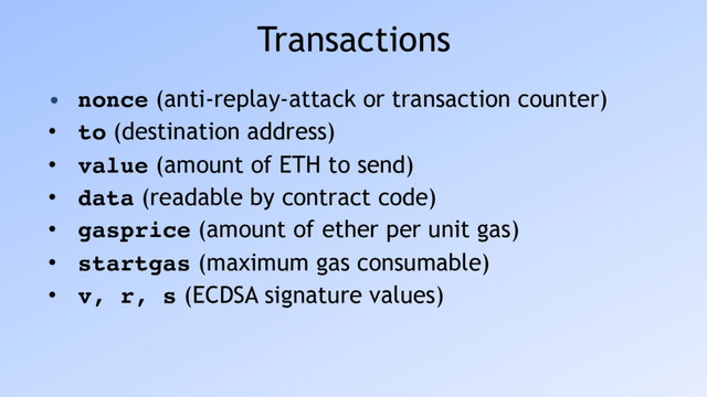Transactions
• nonce (anti-replay-attack or transaction counter)
• to (destination address)
• value (amount of ETH to send)
• data (readable by contract code)
• gasprice (amount of ether per unit gas)
• startgas (maximum gas consumable)
• v, r, s (ECDSA signature values)
