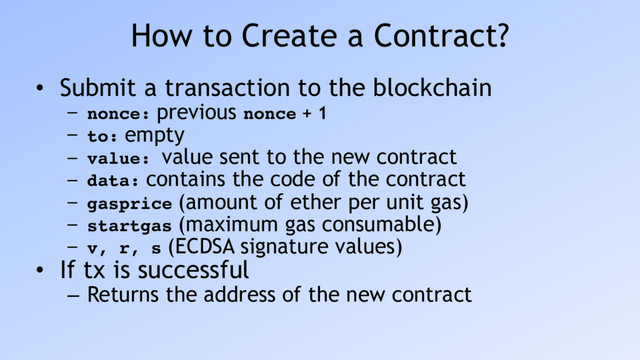 How to Create a Contract?
• Submit a transaction to the blockchain
– nonce: previous nonce + 1
– to: empty
– value: value sent to the new contract
– data: contains the code of the contract
– gasprice (amount of ether per unit gas)
– startgas (maximum gas consumable)
– v, r, s (ECDSA signature values)
• If tx is successful
– Returns the address of the new contract
