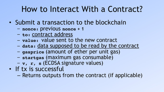 How to Interact With a Contract?
• Submit a transaction to the blockchain
– nonce: previous nonce + 1
– to: contract address
– value: value sent to the new contract
– data: data supposed to be read by the contract
– gasprice (amount of ether per unit gas)
– startgas (maximum gas consumable)
– v, r, s (ECDSA signature values)
• If tx is successful
– Returns outputs from the contract (if applicable)
