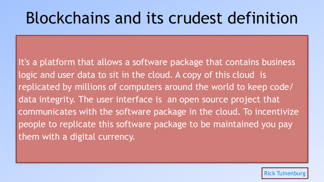 Blockchains and its crudest definition
It's a platform that allows a software package that contains business
logic and user data to sit in the cloud. A copy of this cloud is
replicated by millions of computers around the world to keep code/
data integrity. The user interface is an open source project that
communicates with the software package in the cloud. To incentivize
people to replicate this software package to be maintained you pay
them with a digital currency.
Rick Tuinenburg
