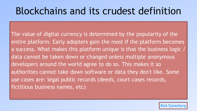 Blockchains and its crudest definition
The value of digital currency is determined by the popularity of the
entire platform. Early adopters gain the most if the platform becomes
a success. What makes this platform unique is that the business logic /
data cannot be taken down or changed unless multiple anonymous
developers around the world agree to do so. This makes it so
authorities cannot take down software or data they don't like. Some
use cases are: legal public records (deeds, court cases records,
fictitious business names, etc)
Rick Tuinenburg
