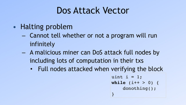Dos Attack Vector
• Halting problem
– Cannot tell whether or not a program will run
infinitely
– A malicious miner can DoS attack full nodes by
including lots of computation in their txs
• Full nodes attacked when verifying the block
uint i = 1;
while (i++ > 0) {
donothing();
}
