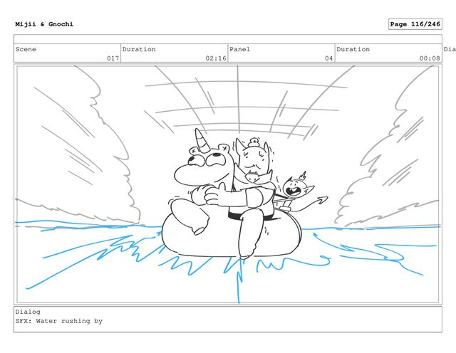 Scene
017
Duration
02:16
Panel
04
Duration
00:08
Dia
Dialog
SFX: Water rushing by
Mijii & Gnochi Page 116/246

