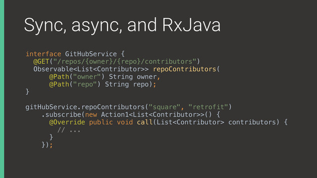 Sync, async, and RxJava
interface GitHubService { 
@GET("/repos/{owner}/{repo}/contributors") 
Observable> repoContributors( 
@Path("owner") String owner, 
@Path("repo") String repo); 
}
gitHubService.repoContributors("square", "retrofit") 
.subscribe(new Action1>() { 
@Override public void call(List contributors) { 
// ... 
} 
});
