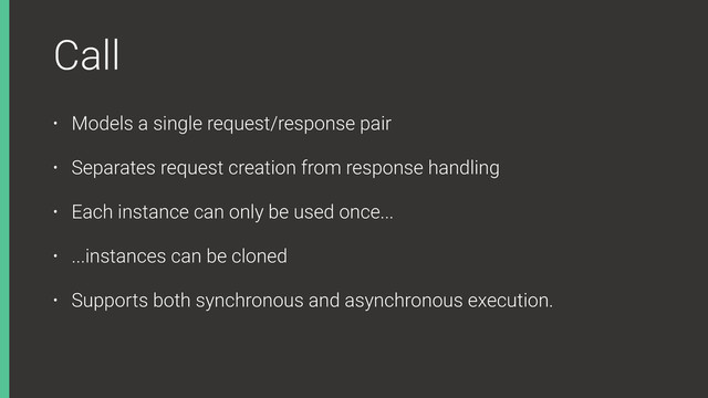 Call
• Models a single request/response pair
• Separates request creation from response handling
• Each instance can only be used once...
• ...instances can be cloned
• Supports both synchronous and asynchronous execution.
