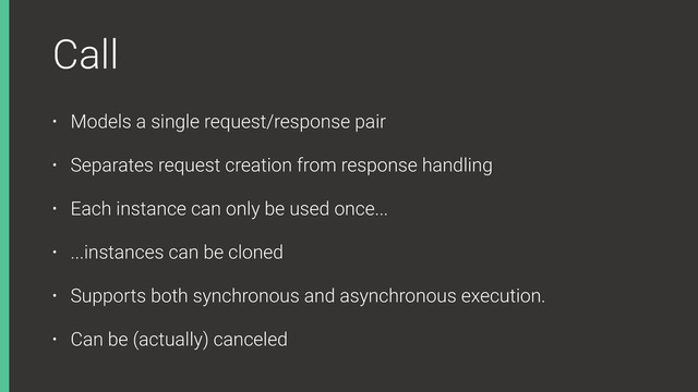 Call
• Models a single request/response pair
• Separates request creation from response handling
• Each instance can only be used once...
• ...instances can be cloned
• Supports both synchronous and asynchronous execution.
• Can be (actually) canceled
