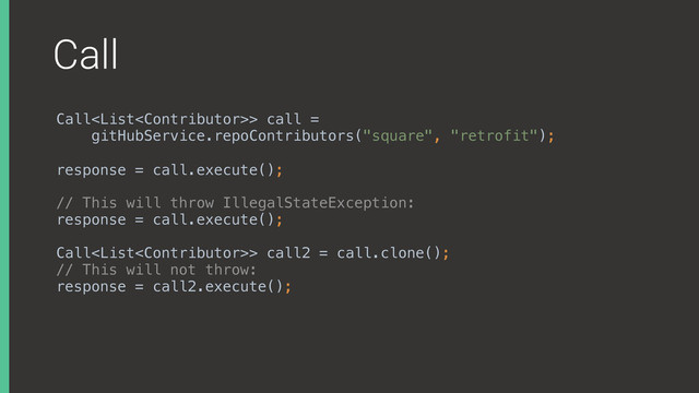 Call
Call> call =
gitHubService.repoContributors("square", "retrofit");
 
response = call.execute();
// This will throw IllegalStateException: 
response = call.execute();
Call> call2 = call.clone(); 
// This will not throw: 
response = call2.execute();
