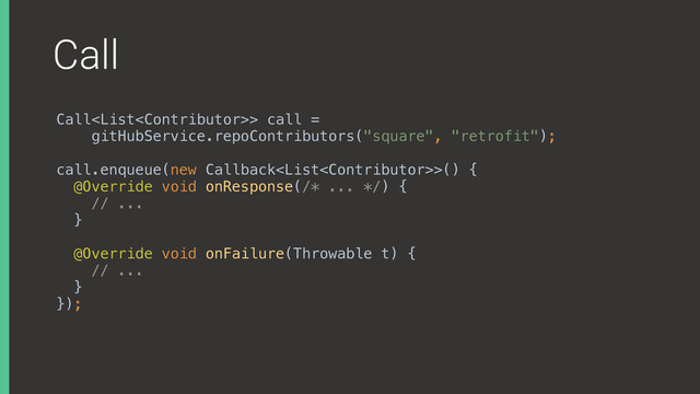 Call
Call> call =
gitHubService.repoContributors("square", "retrofit");
 
call.enqueue(new Callback>() { 
@Override void onResponse(/* ... */) { 
// ... 
} 
 
@Override void onFailure(Throwable t) { 
// ... 
} 
});
