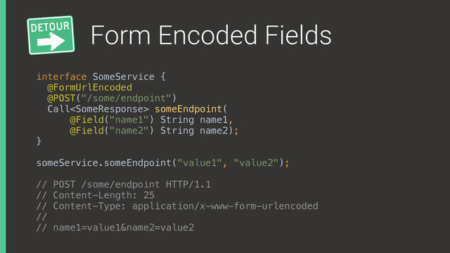 Form Encoded Fields
interface SomeService { 
@FormUrlEncoded
@POST("/some/endpoint") 
Call someEndpoint(
@Field("name1") String name1,
@Field("name2") String name2); 
}
someService.someEndpoint("value1", "value2");
// POST /some/endpoint HTTP/1.1
// Content-Length: 25
// Content-Type: application/x-www-form-urlencoded
//
// name1=value1&name2=value2
