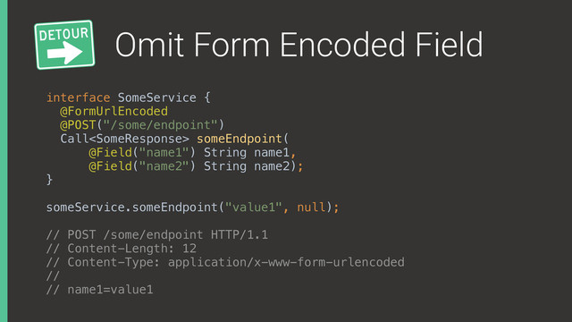 Omit Form Encoded Field
interface SomeService { 
@FormUrlEncoded
@POST("/some/endpoint") 
Call someEndpoint(
@Field("name1") String name1,
@Field("name2") String name2); 
}
someService.someEndpoint("value1", null);
// POST /some/endpoint HTTP/1.1
// Content-Length: 12
// Content-Type: application/x-www-form-urlencoded
//
// name1=value1
