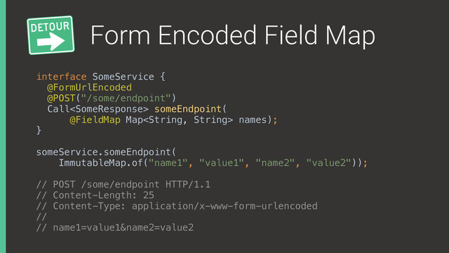 Form Encoded Field Map
interface SomeService { 
@FormUrlEncoded
@POST("/some/endpoint") 
Call someEndpoint(
@FieldMap Map names); 
}
someService.someEndpoint(
ImmutableMap.of("name1", "value1", "name2", "value2"));
// POST /some/endpoint HTTP/1.1
// Content-Length: 25
// Content-Type: application/x-www-form-urlencoded
//
// name1=value1&name2=value2
