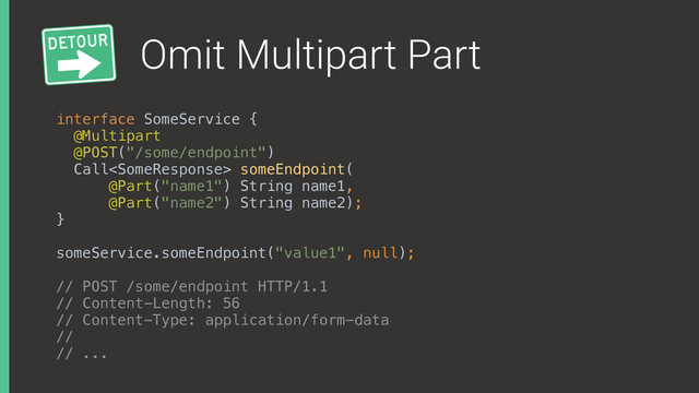Omit Multipart Part
interface SomeService { 
@Multipart
@POST("/some/endpoint") 
Call someEndpoint(
@Part("name1") String name1,
@Part("name2") String name2); 
}
someService.someEndpoint("value1", null);
// POST /some/endpoint HTTP/1.1
// Content-Length: 56
// Content-Type: application/form-data
//
// ...
