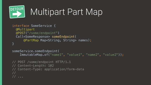 Multipart Part Map
interface SomeService { 
@Multipart
@POST("/some/endpoint") 
Call someEndpoint(
@PartMap Map names); 
}
someService.someEndpoint(
ImmutableMap.of("name1", "value1", "name2", "value2"));
// POST /some/endpoint HTTP/1.1
// Content-Length: 102
// Content-Type: application/form-data
//
// ...
