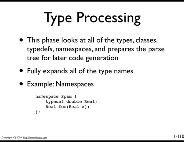 Copyright (C) 2008, http://www.dabeaz.com
1-
Type Processing
110
• This phase looks at all of the types, classes,
typedefs, namespaces, and prepares the parse
tree for later code generation
• Fully expands all of the type names
• Example: Namespaces
namespace Spam {
typedef double Real;
Real foo(Real x);
};
