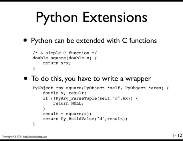 Copyright (C) 2008, http://www.dabeaz.com
1-
Python Extensions
• Python can be extended with C functions
12
/* A simple C function */
double square(double x) {
return x*x;
}
• To do this, you have to write a wrapper
PyObject *py_square(PyObject *self, PyObject *args) {
double x, result;
if (!PyArg_ParseTuple(self,"d",&x)) {
return NULL;
}
result = square(x);
return Py_BuildValue("d",result);
}
