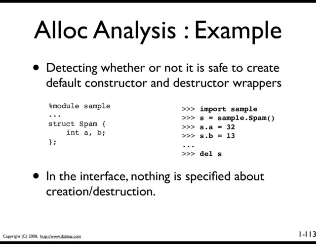 Copyright (C) 2008, http://www.dabeaz.com
1-
Alloc Analysis : Example
113
• Detecting whether or not it is safe to create
default constructor and destructor wrappers
%module sample
...
struct Spam {
int a, b;
};
>>> import sample
>>> s = sample.Spam()
>>> s.a = 32
>>> s.b = 13
...
>>> del s
• In the interface, nothing is speciﬁed about
creation/destruction.
