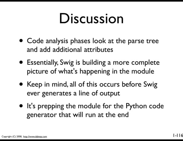 Copyright (C) 2008, http://www.dabeaz.com
1-
Discussion
116
• Code analysis phases look at the parse tree
and add additional attributes
• Essentially, Swig is building a more complete
picture of what's happening in the module
• Keep in mind, all of this occurs before Swig
ever generates a line of output
• It's prepping the module for the Python code
generator that will run at the end
