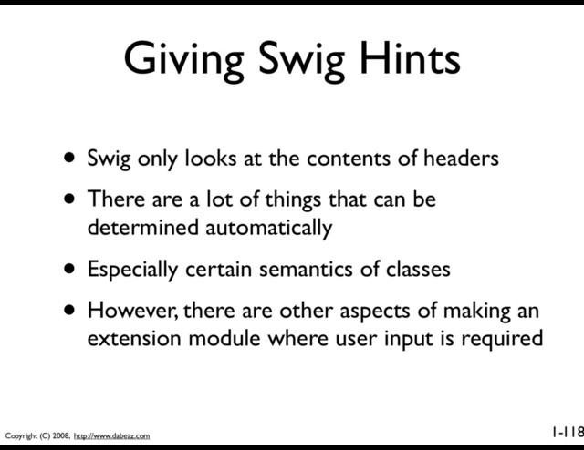 Copyright (C) 2008, http://www.dabeaz.com
1-
Giving Swig Hints
118
• Swig only looks at the contents of headers
• There are a lot of things that can be
determined automatically
• Especially certain semantics of classes
• However, there are other aspects of making an
extension module where user input is required
