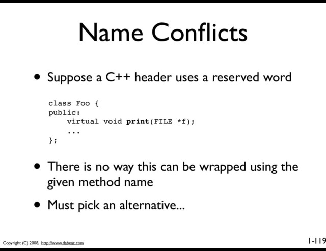 Copyright (C) 2008, http://www.dabeaz.com
1-
Name Conﬂicts
119
• Suppose a C++ header uses a reserved word
class Foo {
public:
virtual void print(FILE *f);
...
};
• There is no way this can be wrapped using the
given method name
• Must pick an alternative...
