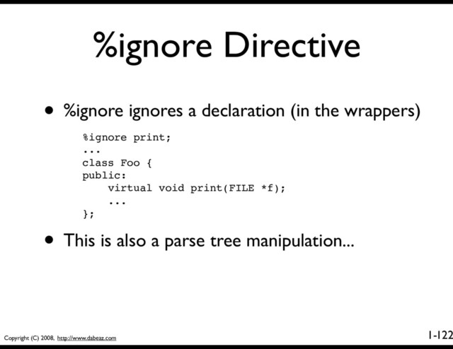 Copyright (C) 2008, http://www.dabeaz.com
1-
%ignore Directive
122
• %ignore ignores a declaration (in the wrappers)
%ignore print;
...
class Foo {
public:
virtual void print(FILE *f);
...
};
• This is also a parse tree manipulation...
