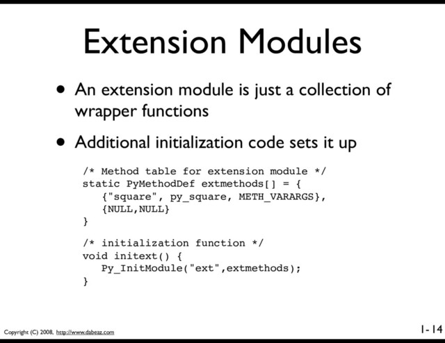 Copyright (C) 2008, http://www.dabeaz.com
1-
Extension Modules
• An extension module is just a collection of
wrapper functions
• Additional initialization code sets it up
14
/* Method table for extension module */
static PyMethodDef extmethods[] = {
{"square", py_square, METH_VARARGS},
{NULL,NULL}
}
/* initialization function */
void initext() {
Py_InitModule("ext",extmethods);
}
