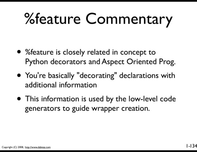 Copyright (C) 2008, http://www.dabeaz.com
1-
%feature Commentary
134
• %feature is closely related in concept to
Python decorators and Aspect Oriented Prog.
• You're basically "decorating" declarations with
additional information
• This information is used by the low-level code
generators to guide wrapper creation.
