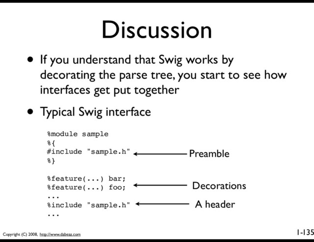 Copyright (C) 2008, http://www.dabeaz.com
1-
Discussion
135
• If you understand that Swig works by
decorating the parse tree, you start to see how
interfaces get put together
• Typical Swig interface
%module sample
%{
#include "sample.h"
%}
%feature(...) bar;
%feature(...) foo;
...
%include "sample.h"
...
Preamble
Decorations
A header
