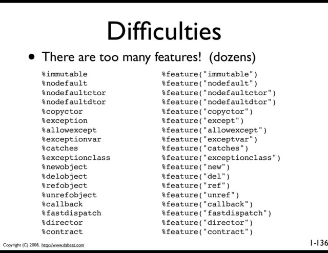 Copyright (C) 2008, http://www.dabeaz.com
1-
Difﬁculties
136
• There are too many features! (dozens)
%immutable %feature("immutable")
%nodefault %feature("nodefault")
%nodefaultctor %feature("nodefaultctor")
%nodefaultdtor %feature("nodefaultdtor")
%copyctor %feature("copyctor")
%exception %feature("except")
%allowexcept %feature("allowexcept")
%exceptionvar %feature("exceptvar")
%catches %feature("catches")
%exceptionclass %feature("exceptionclass")
%newobject %feature("new")
%delobject %feature("del")
%refobject %feature("ref")
%unrefobject %feature("unref")
%callback %feature("callback")
%fastdispatch %feature("fastdispatch")
%director %feature("director")
%contract %feature("contract")
