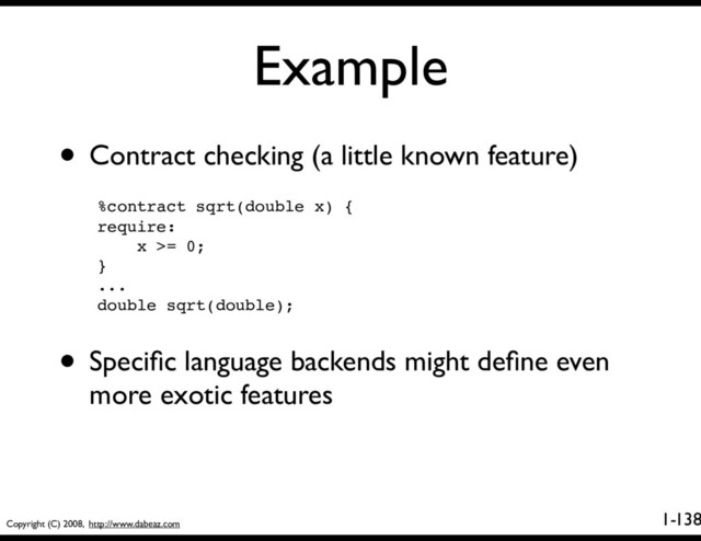 Copyright (C) 2008, http://www.dabeaz.com
1-
Example
138
• Contract checking (a little known feature)
%contract sqrt(double x) {
require: 
x >= 0;
}
...
double sqrt(double);
• Speciﬁc language backends might deﬁne even
more exotic features
