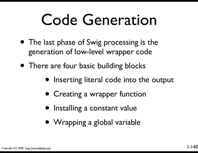 Copyright (C) 2008, http://www.dabeaz.com
1-
Code Generation
140
• The last phase of Swig processing is the
generation of low-level wrapper code
• There are four basic building blocks
• Inserting literal code into the output
• Creating a wrapper function
• Installing a constant value
• Wrapping a global variable
