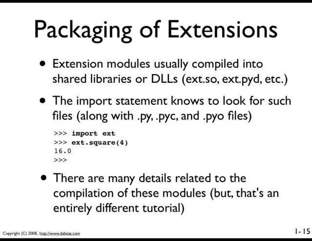 Copyright (C) 2008, http://www.dabeaz.com
1-
Packaging of Extensions
• Extension modules usually compiled into
shared libraries or DLLs (ext.so, ext.pyd, etc.)
• The import statement knows to look for such
ﬁles (along with .py, .pyc, and .pyo ﬁles)
15
>>> import ext
>>> ext.square(4)
16.0
>>>
• There are many details related to the
compilation of these modules (but, that's an
entirely different tutorial)
