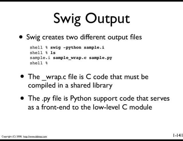 Copyright (C) 2008, http://www.dabeaz.com
1-
Swig Output
141
• Swig creates two different output ﬁles
shell % swig -python sample.i
shell % ls
sample.i sample_wrap.c sample.py
shell %
• The _wrap.c ﬁle is C code that must be
compiled in a shared library
• The .py ﬁle is Python support code that serves
as a front-end to the low-level C module

