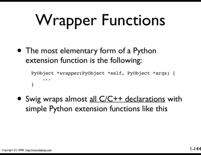 Copyright (C) 2008, http://www.dabeaz.com
1-
Wrapper Functions
144
• The most elementary form of a Python
extension function is the following:
PyObject *wrapper(PyObject *self, PyObject *args) {
...
}
• Swig wraps almost all C/C++ declarations with
simple Python extension functions like this
