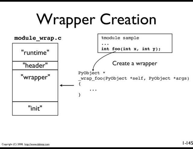 Copyright (C) 2008, http://www.dabeaz.com
1-
Wrapper Creation
145
%module sample
...
int foo(int x, int y);
PyObject *
_wrap_foo(PyObject *self, PyObject *args)
{
...
}
"runtime"
"header"
"wrapper"
"init"
module_wrap.c
Create a wrapper
