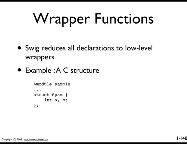 Copyright (C) 2008, http://www.dabeaz.com
1-
Wrapper Functions
148
• Swig reduces all declarations to low-level
wrappers
• Example : A C structure
%module sample
...
struct Spam {
int a, b;
};
