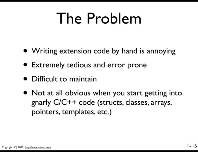 Copyright (C) 2008, http://www.dabeaz.com
1-
The Problem
• Writing extension code by hand is annoying
• Extremely tedious and error prone
• Difﬁcult to maintain
• Not at all obvious when you start getting into
gnarly C/C++ code (structs, classes, arrays,
pointers, templates, etc.)
16
