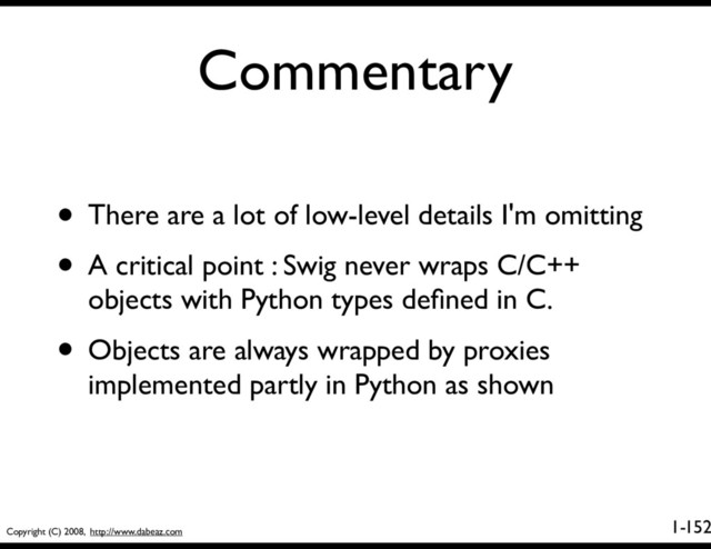 Copyright (C) 2008, http://www.dabeaz.com
1-
Commentary
152
• There are a lot of low-level details I'm omitting
• A critical point : Swig never wraps C/C++
objects with Python types deﬁned in C.
• Objects are always wrapped by proxies
implemented partly in Python as shown
