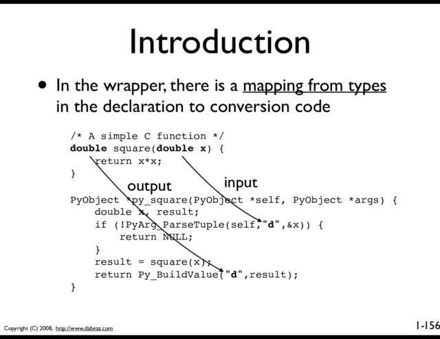 Copyright (C) 2008, http://www.dabeaz.com
1-
Introduction
156
• In the wrapper, there is a mapping from types
in the declaration to conversion code
/* A simple C function */
double square(double x) {
return x*x;
}
PyObject *py_square(PyObject *self, PyObject *args) {
double x, result;
if (!PyArg_ParseTuple(self,"d",&x)) {
return NULL;
}
result = square(x);
return Py_BuildValue("d",result);
}
input
output
