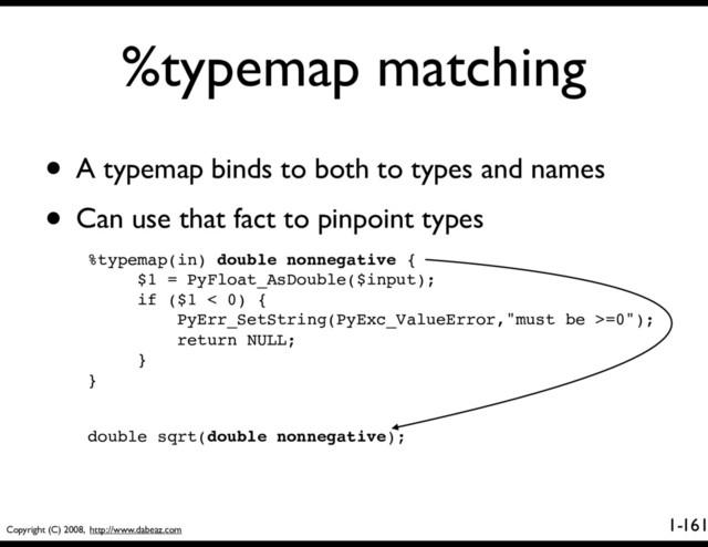 Copyright (C) 2008, http://www.dabeaz.com
1-
%typemap matching
161
• A typemap binds to both to types and names
• Can use that fact to pinpoint types
%typemap(in) double nonnegative {
$1 = PyFloat_AsDouble($input);
if ($1 < 0) {
PyErr_SetString(PyExc_ValueError,"must be >=0");
return NULL;
}
}
double sqrt(double nonnegative);
