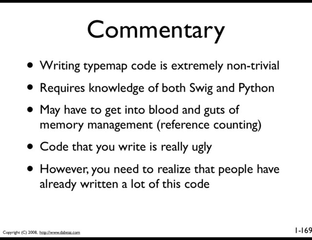 Copyright (C) 2008, http://www.dabeaz.com
1-
Commentary
169
• Writing typemap code is extremely non-trivial
• Requires knowledge of both Swig and Python
• May have to get into blood and guts of
memory management (reference counting)
• Code that you write is really ugly
• However, you need to realize that people have
already written a lot of this code
