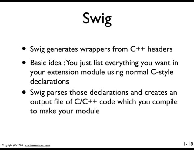 Copyright (C) 2008, http://www.dabeaz.com
1-
Swig
• Swig generates wrappers from C++ headers
• Basic idea : You just list everything you want in
your extension module using normal C-style
declarations
• Swig parses those declarations and creates an
output ﬁle of C/C++ code which you compile
to make your module
18
